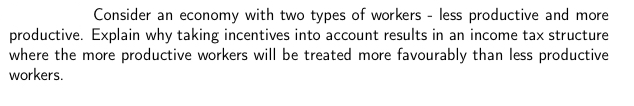 Consider an economy with two types of workers - less productive and more
productive. Explain why taking incentives into account results in an income tax structure
where the more productive workers will be treated more favourably than less productive
workers.