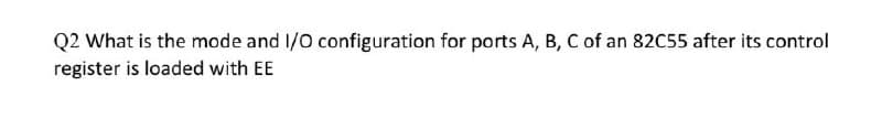 Q2 What is the mode and I/O configuration for ports A, B, C of an 82C55 after its control
register is loaded with EE