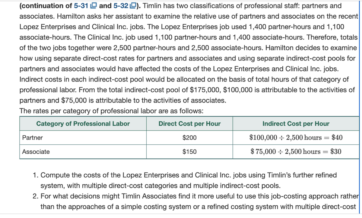 (continuation of 5-31 and 5-32). Timlin has two classifications of professional staff: partners and
associates. Hamilton asks her assistant to examine the relative use of partners and associates on the recent
Lopez Enterprises and Clinical Inc. jobs. The Lopez Enterprises job used 1,400 partner-hours and 1,100
associate-hours. The Clinical Inc. job used 1,100 partner-hours and 1,400 associate-hours. Therefore, totals
of the two jobs together were 2,500 partner-hours and 2,500 associate-hours. Hamilton decides to examine
how using separate direct-cost rates for partners and associates and using separate indirect-cost pools for
partners and associates would have affected the costs of the Lopez Enterprises and Clinical Inc. jobs.
Indirect costs in each indirect-cost pool would be allocated on the basis of total hours of that category of
professional labor. From the total indirect-cost pool of $175,000, $100,000 is attributable to the activities of
partners and $75,000 is attributable to the activities of associates.
The rates per category of professional labor are as follows:
Category of Professional Labor
Direct Cost per Hour
$200
$150
Partner
Associate
Indirect Cost
$100,000 2,500 hours
$40
$75,000 2,500 hours = $30
per Hour
=
1. Compute the costs of the Lopez Enterprises and Clinical Inc. jobs using Timlin's further refined
system, with multiple direct-cost categories and multiple indirect-cost pools.
2. For what decisions might Timlin Associates find it more useful to use this job-costing approach rather
than the approaches of a simple costing system or a refined costing system with multiple direct-cost