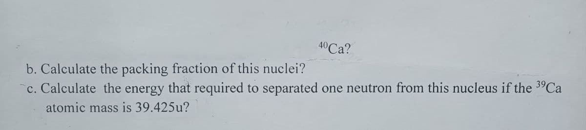 40 Ca?
b. Calculate the packing fraction of this nuclei?
c. Calculate the energy that required to separated one neutron from this nucleus if the ³⁹Ca
atomic mass is 39.425u?