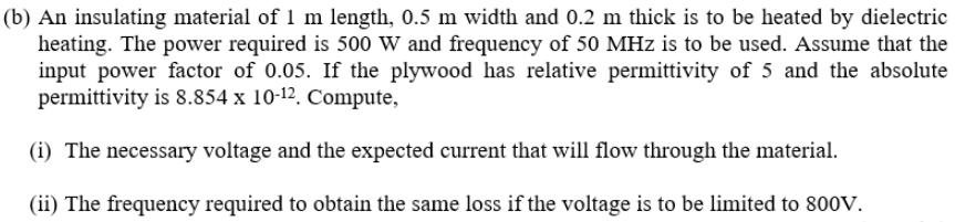 (b) An insulating material of 1 m length, 0.5 m width and 0.2 m thick is to be heated by dielectric
heating. The power required is 500 W and frequency of 50 MHz is to be used. Assume that the
input power factor of 0.05. If the plywood has relative permittivity of 5 and the absolute
permittivity is 8.854 x 10-12. Compute,
(i) The necessary voltage and the expected current that will flow through the material.
(ii) The frequency required to obtain the same loss if the voltage is to be limited to 800V.
