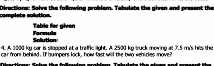 Directions: Solve the following problem. Tabulate the given and present the
complete solution.
Table for given
Formula
Solution:
4. A 1000 kg car is stopped at a traffic light. A 2500 kg truck moving at 7.5 m/s hits the
car from behind. If bumpers lock, how fast will the two vehicles move?
ns
lowing
given
