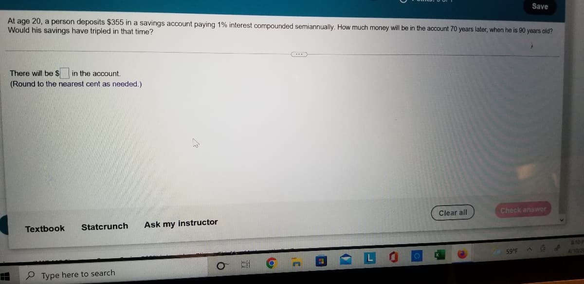 Save
At age 20, a person deposits $355 in a savings account paying 1% interest compounded semiannually. How much money will be in the account 70 years later, when he is 90 years old?
Would his savings have tripled in that time?
There will be $
in the account,
(Round to the nearest cent as needed.)
Clear all
Check answer
Textbook
Statcrunch
Ask my instructor
810 F
59°F
4/10/2
P Type here to search
