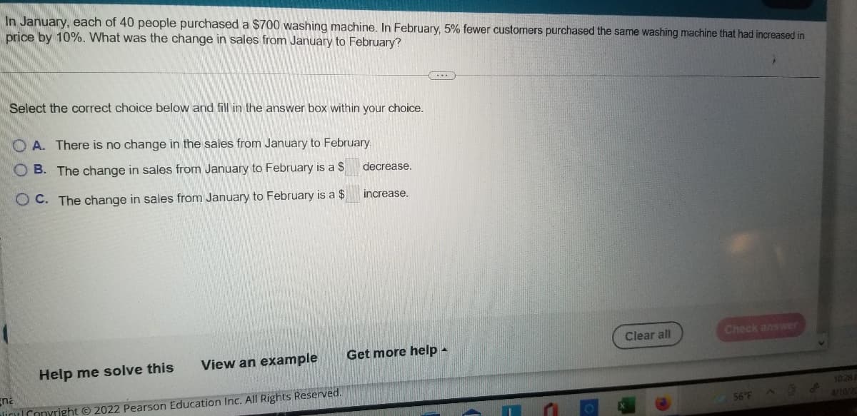 In January, each of 40 people purchased a $700 washing machine. In February, 5% fewer customers purchased the same washing machine that had increased in
price by 10%. What was the change in sales from January to February?
Select the correct choice below and fill in the answer box within your choice.
O A. There is no change in the sales from January to February.
O B. The change in sales from January to February is a $
decrease.
O C. The change in sales from January to February is a $
increase.
Clear all
Check answer
View an example
Get more help
Help me solve this
Ena
alinConyright © 2022 Pearson Education Inc. All Rights Reserved.
10 28
4/10/20
56°F
