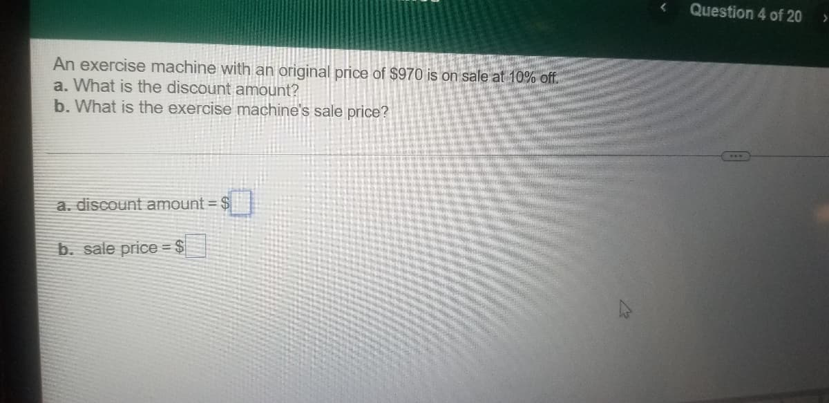 Question 4 of 20
An exercise machine with an original price of $970 is on sale at 10% off.
a. What is the discount amount?
b. What is the exercise machine's sale price?
a. discount amount = $
b. sale price = $
