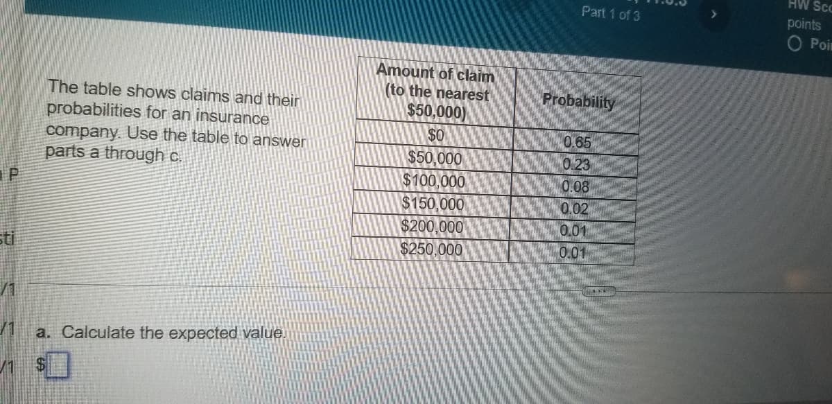 HW Sc
Part 1 of 3
points
O Poir
Amount of claim
(to the nearest
Probability
The table shows claims and their
probabilities for an insurance
company. Use the table to answer
parts a through c.
$50,000)
$0
$50,000
$100,000
$150,000
$200,000
$250,000
0.65
0.23
0.08
0.02
0.01
0.01
sti
a. Calculate the expected value.
