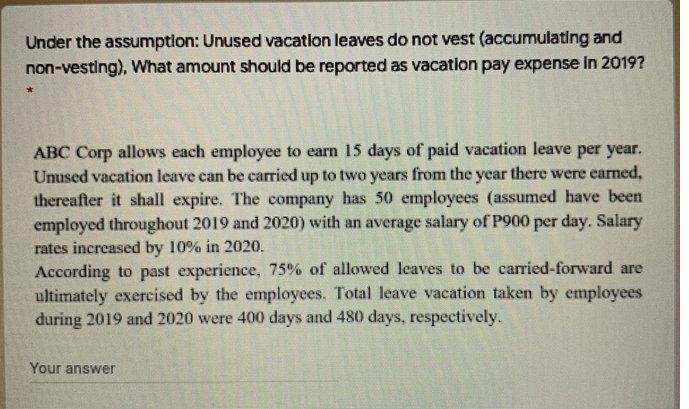 Under the assumptlon: Unused vacatlon leaves do not vest (accumulating and
non-vesting), What amount should be reported as vacation pay expense in 2019?
ABC Corp allows each employee to earn 15 days of paid vacation leave per year.
Unused vacation leave can be carried up to two years from the year there were earned,
thereafter it shall expire. The company has 50 employees (assumed have been
employed throughout 2019 and 2020) with an average salary of P900 per day. Salary
rates increased by 10% in 2020.
According to past experience, 75% of allowed leaves to be carried-forward are
ultimately exercised by the employees. Total leave vacation taken by employees
during 2019 and 2020 were 400 days and 480 days, respectively.
Your answer
