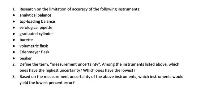 1. Research on the limitation of accuracy of the following instruments:
• analytical balance
• top-loading balance
• serological pipette
• graduated cylinder
• burette
• volumetric flask
• Erlenmeyer flask
• beaker
2. Define the term, "measurement uncertainty". Among the instruments listed above, which
ones have the highest uncertainty? Which ones have the lowest?
3. Based on the measurement uncertainty of the above instruments, which instruments would
yield the lowest percent error?
