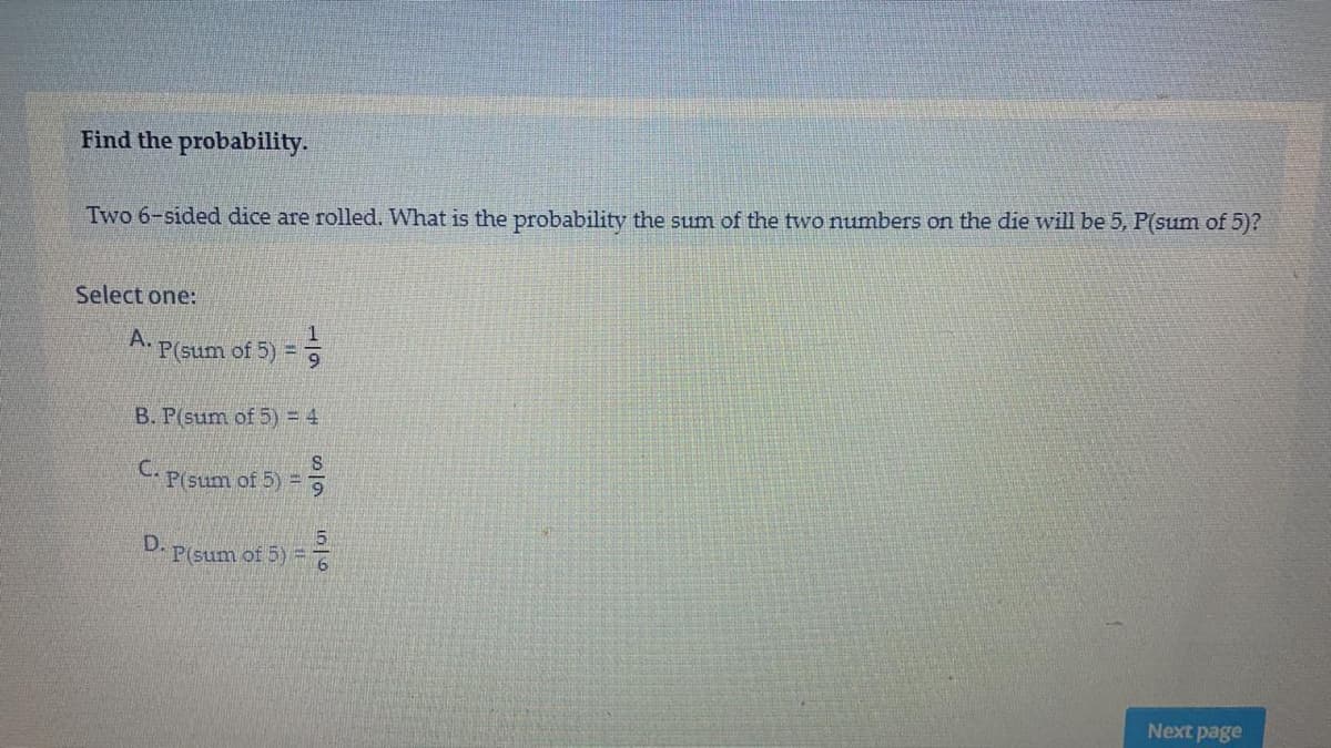 Find the probability.
Two 6-sided dice are rolled. What is the probability the sum of the two numbers on the die will be 5, P(sum of 5)?
Select one:
A.
P(sum of 5) = 9
B. P(sum of 5) = 4
CP(sum of 5) =
D.
P(sum of 5) =D
Next page
