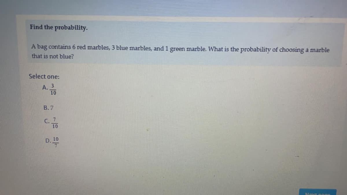 Find the probability.
A bag contains 6 red marbles, 3 blue marbles, and 1 green marble. What is the probability of choosing a marble
that is not blue?
Select one:
A. 3
10
B. 7
C. 7
D. 10
