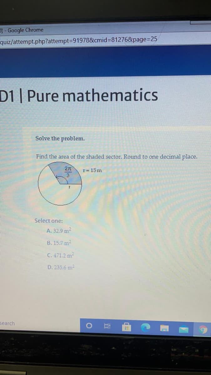 D) - Google Chrome
quiz/attempt.php?attempt3D91978&cmid%3D81276&page%3D25
D1 Pure mathematics
Solve the problem.
Find the area of the shaded sector. Round to one decimal place.
21
r= 15m
Select one:
A. 32.9 m2
B. 15.7 m?
C. 471.2 m
D. 235.6 m2
search
