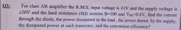 Q3:
For class AB amplifier the R.M.S. input voltage is IIV and the supply voltage is
£20V and the laod resistance (802) assume B-100 and VBE-0.8V, find the current
through the diode, the power dissipated in the load, the power drawn by the supply,
the dissipated power at each transistor, and the conversion efficiency?