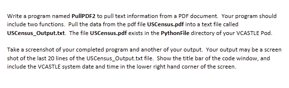 Write a program named PullPDF2 to pull text information from a PDF document. Your program should
include two functions. Pull the data from the pdf file USCensus.pdf into a text file called
USCensus_Output.txt. The file USCensus.pdf exists in the PythonFile directory of your VCASTLE Pod.
Take a screenshot of your completed program and another of your output. Your output may be a screen
shot of the last 20 lines of the USCensus_Output.txt file. Show the title bar of the code window, and
include the VCASTLE system date and time in the lower right hand corner of the screen.