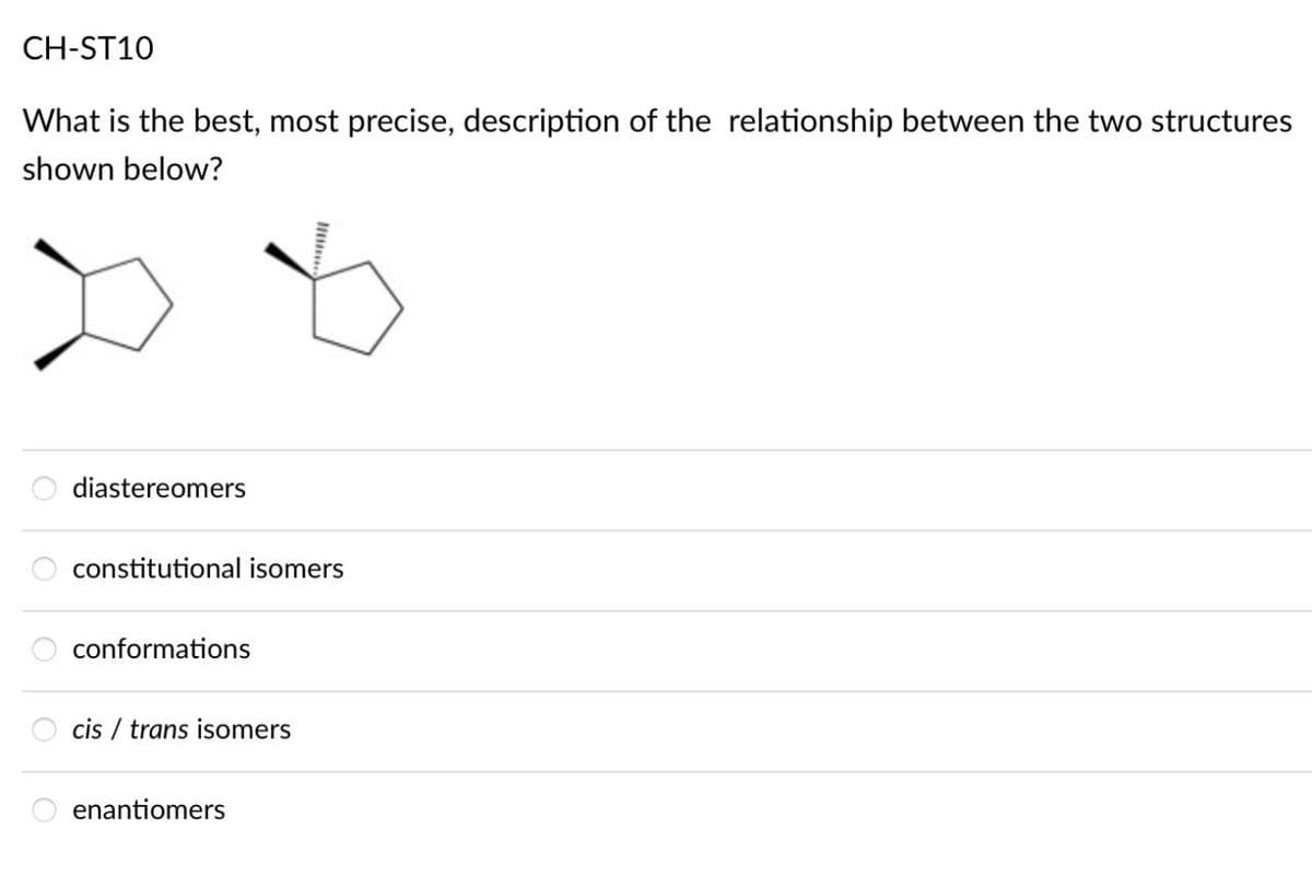 CH-ST10
What is the best, most precise, description of the relationship between the two structures
shown below?
diastereomers
constitutional isomers
conformations
cis/trans isomers
enantiomers