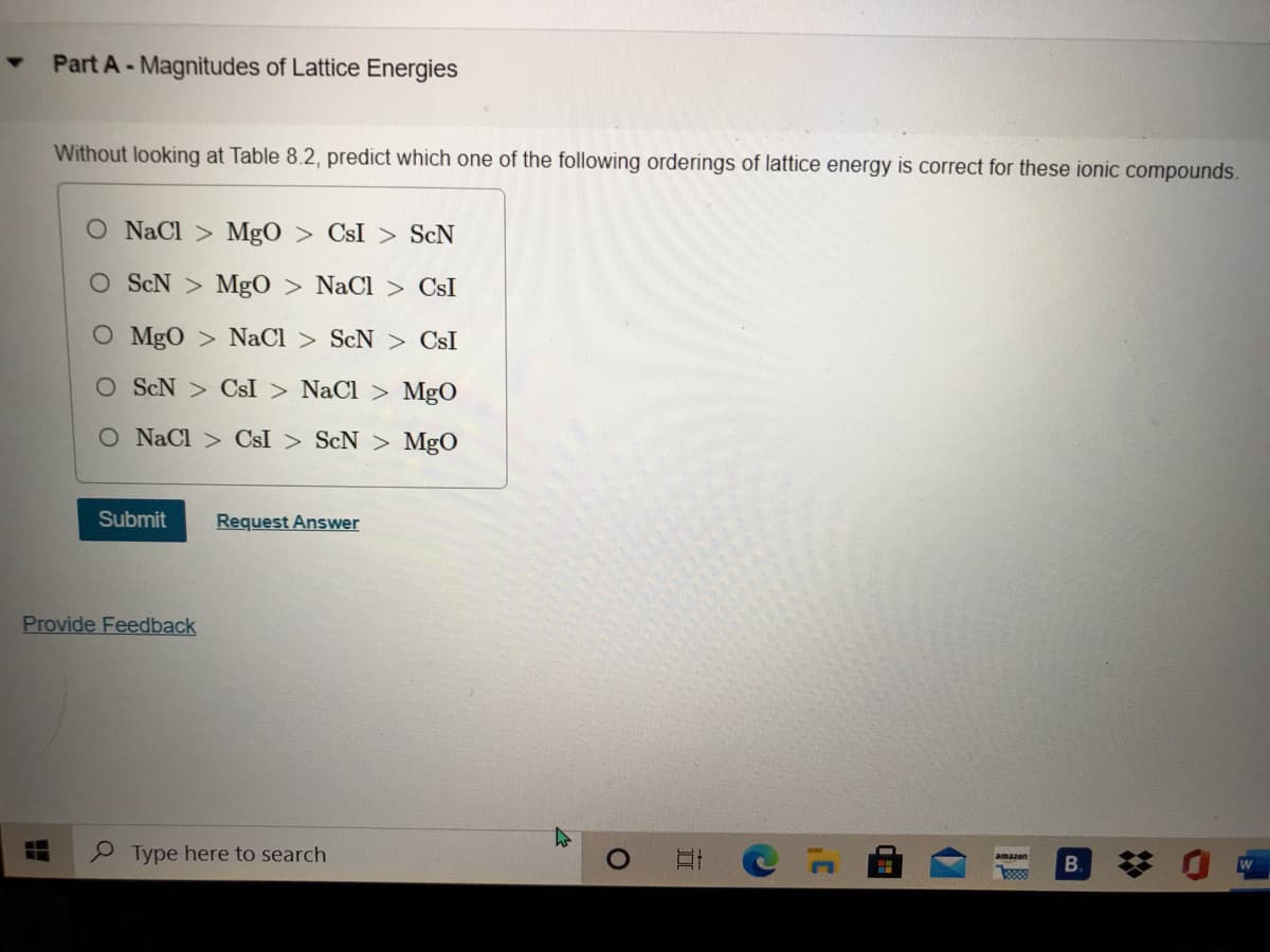 Part A-Magnitudes of Lattice Energies
Without looking at Table 8.2, predict which one of the following orderings of lattice energy is correct for these ionic compounds.
O NaCl > MgO > CsI > ScN
O ScN > MgO > NaCl > CsI
O MgO > NaCl > ScN > CsI
O ScN > CsI > NaCl > MgO
O NaCl > CsI > ScN > MgO
Submit
Request Answer
Provide Feedback
Type here to search
amazon
B.
888
