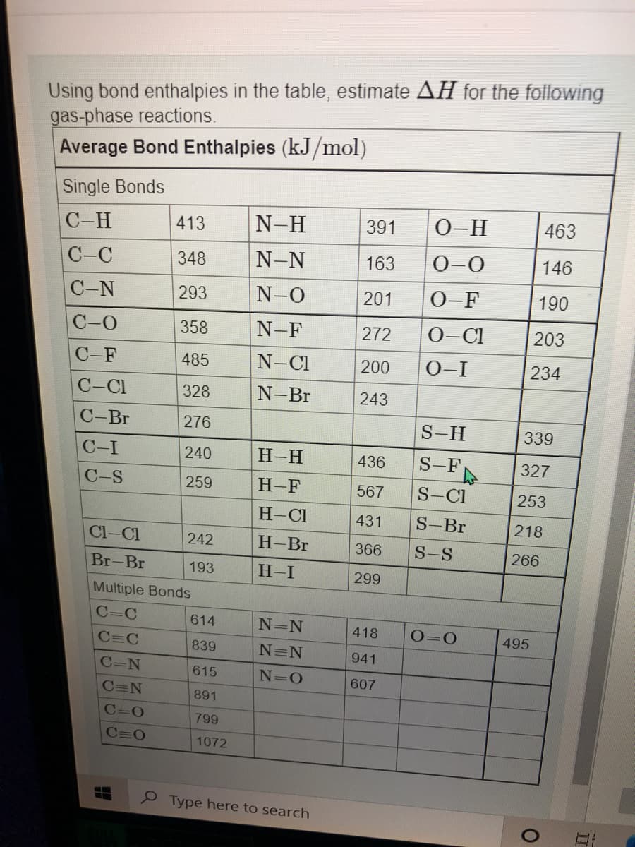 Using bond enthalpies in the table, estimate AH for the following
gas-phase reactions.
Average Bond Enthalpies (kJ/mol)
Single Bonds
C-H
413
N-H
391
0-H
463
C-C
348
N-N
163
0-0
146
С -N
293
N-O
201
0-F
190
С-О
358
N-F
272
0-Cl
203
C-F
485
N-Cl
200
0-I
234
C-Cl
328
N-Br
243
С -Br
276
S-H
339
C-I
240
Н-Н
436
S-F
327
C-S
259
H-F
567
S-Cl
253
H-Cl
431
S-Br
218
Cl-Cl
242
H-Br
366
S-S
266
Br-Br
193
H-I
299
Multiple Bonds
C=C
614
N=N
418
O=0
495
C=C
839
N=N
941
C=N
615
N=O
607
C=N
891
C=0
799
C=0
1072
Type here to search
