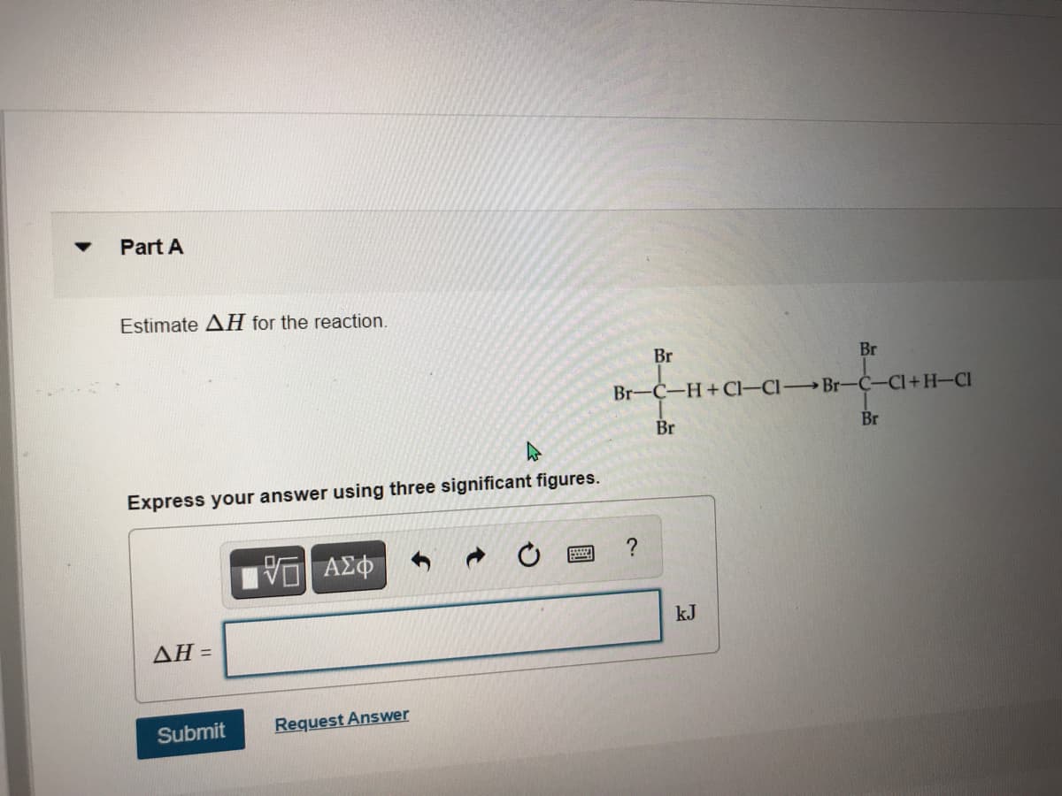 Part A
Estimate AH for the reaction.
Br
Br
Br-C-H+Cl-Cl Br-C-CI+H-CI
Br
Br
Express your answer using three significant figures.
?
kJ
ΔΗ -
Submit
Request Answer
