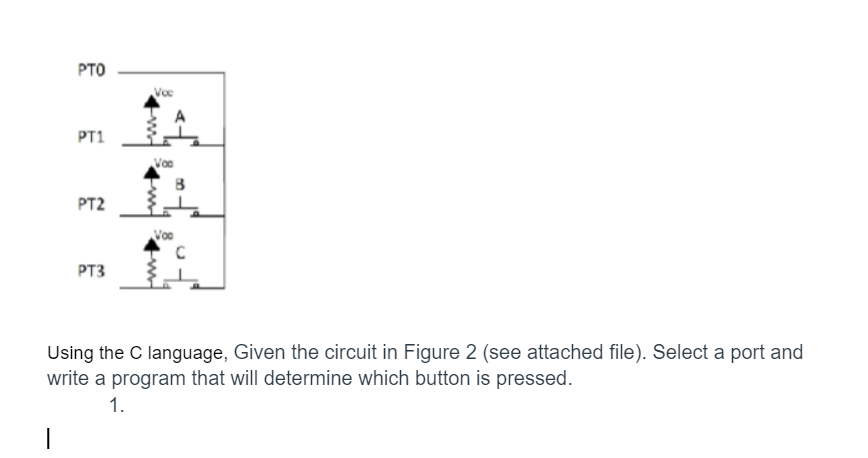 PTO
PT1
PT2
PT3
Voc
B
Voc
C
Using the C language, Given the circuit in Figure 2 (see attached file). Select a port and
write a program that will determine which button is pressed.
1.