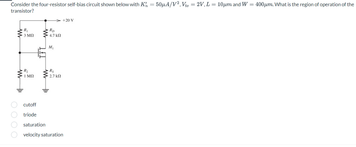 Consider the four-resistor self-bias circuit shown below with K = 50μA/V2, Vto = 2V, L = 10μm and W = 400μm. What is the region of operation of the
transistor?
O O O O
R₁
· 3 ΜΩ
www
OF
R₂
1ΜΩ
cutoff
triode
www
]}]
RD
- 4.7 ΚΩ
www
saturation
Rs
• 2.7 ΚΩ
=
M₁
+20 V
velocity saturation