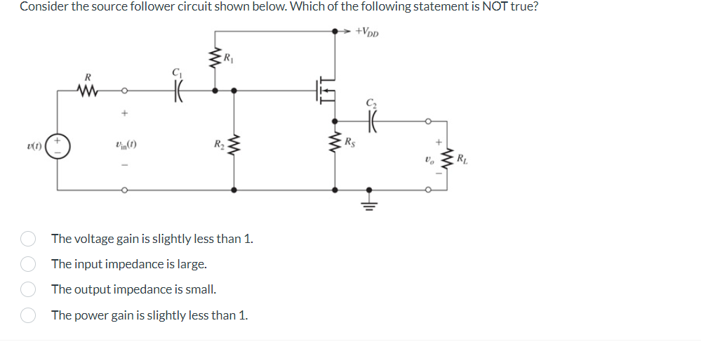 Consider the source follower circuit shown below. Which of the following statement is NOT true?
v(1)
0000
R
Vin(1)
C₁
R₁
R₂
The voltage gain is slightly less than 1.
The input impedance is large.
The output impedance is small.
The power gain is slightly less than 1.
+VDD
Rs
Vo
RL