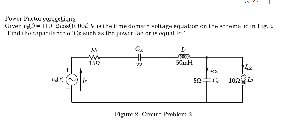 Power Factor corrections
Given us(t) = 110 2 cos(1000t) V is the time domain voltage equation on the schematic in Fig. 2
Find the capacitance of Cx such as the power factor is equal to 1.
Us(t)
+
IT
R₁
ww
150
Cx
HH
??
L₁
0000
50mH
Figure 2: Circuit Problem 2
592
HH
Ic₂
: C₂
I12
100 L₂