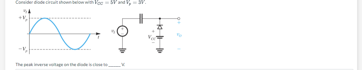 Consider diode circuit shown below with Vcc=5V and V₂ = 3V.
U₁A
HH
+V₂
ū
The peak inverse voltage on the diode is close to
V₁
V.
A
Vo
