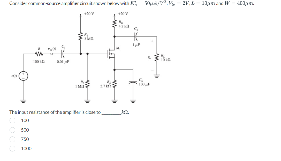 Consider common-source amplifier circuit shown below with K = 50μA/V2, Vto = 2V, L = 10µm and W = 400μm.
v(1)
R Vin (1)
1000
www O
100 ΚΩ
C₁
0.01 μF
+20 V
R₁
• 3 ΜΩ
R₂
1 MO
The input resistance of the amplifier is close to
100
500
750
1000
IFI
R$
2.7 k
+20 V
RD
4.7 ΚΩ
M₁
kN.
C₂
HE
1 μF
H
+
Vo
Cs
100 με
R₁
10 ΚΩ