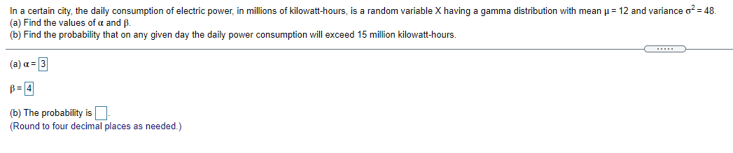 In a certain city, the daily consumption of electric power, in millions of kilowatt-hours, is a random variable X having a gamma distribution with mean u= 12 and variance o? = 48.
(a) Find the values of a and ß.
(b) Find the probability that on any given day the daily power consumption will exceed 15 million kilowatt-hours.
(a) a = 3
B= 4
(b) The probability is
(Round to four decimal places as needed.)
