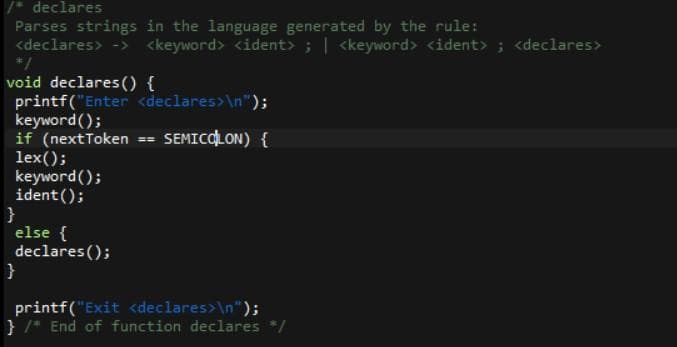 /* declares
Parses strings in the language generated by the rule:
<declares> -> <keyword> <ident> ; | <keyword> <ident> ; <declares>
*/
void declares () {
printf("Enter <declares>\n");
keyword();
if (nextToken == SEMICOLON) {
lex();
keyword();
ident();
}
else {
declares ();
}
printf("Exit <declares>\n");
} /* End of function declares */
