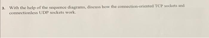 3. With the help of the sequence diagrams, discuss how the connection-oriented TCP sockets and
connectionless UDP sockets work.
