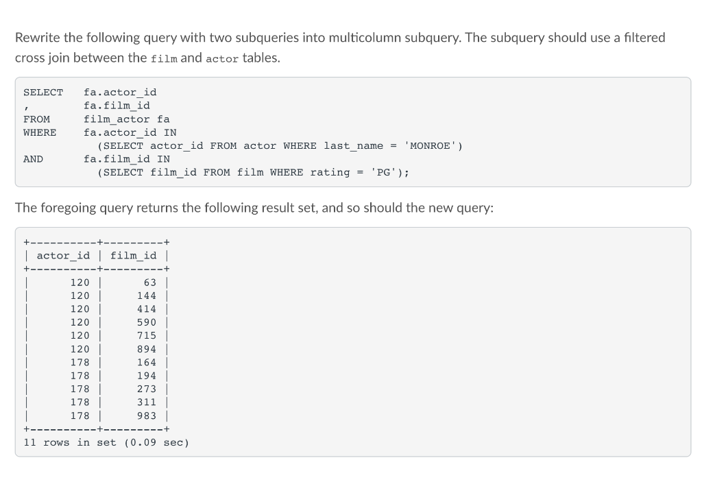 Rewrite the following query with two subqueries into multicolumn subquery. The subquery should use a filtered
cross join between the film and actor tables.
SELECT
fa.actor id
fa.film_id
film_actor fa
fa.actor_id IN
(SELECT actor id FROM actor WHERE last name
FROM
WHERE
'MONROE')
AND
fa.film_id IN
(SELECT film id FROM film WHERE rating = 'PG');
The foregoing query returns the following result set, and so should the new query:
| actor_id| film_id |
120
63
120
144
120
414
120
590
120
715
120
894
178
164
178
194
178
273
178 |
178 |
311 |
983 |
11 rows in set (0.09 sec)
