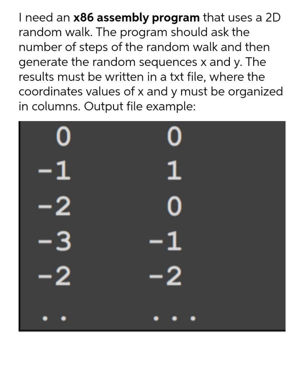 I need an x86 assembly program that uses a 2D
random walk. The program should ask the
number of steps of the random walk and then
generate the random sequences x and y. The
results must be written in a txt file, where the
coordinates values of x and y must be organized
in columns. Output file example:
-1
-3
-1
-2
-2
OH O N
O H N Ma
