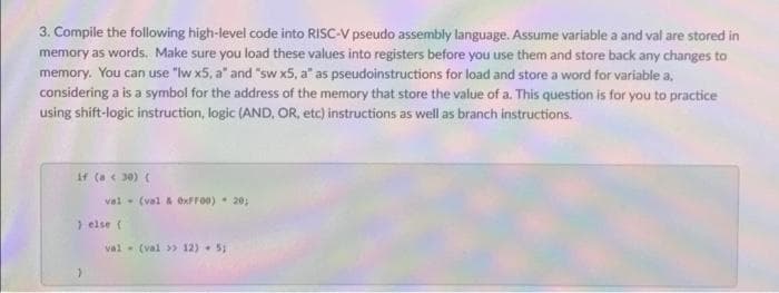 3. Compile the following high-level code into RISC-V pseudo assembly language. Assume variable a and val are stored in
memory as words. Make sure you load these values into registers before you use them and store back any changes to
memory. You can use "Iw x5, a" and "sw x5, a" as pseudoinstructions for load and store a word for variable a,
considering a is a symbol for the address of the memory that store the value of a. This question is for you to practice
using shift-logic instruction, logic (AND, OR, etc) instructions as well as branch instructions.
If (a e 30) (
val - (val & exFF00)- 20;
else (
val - (val » 12) - 5;
