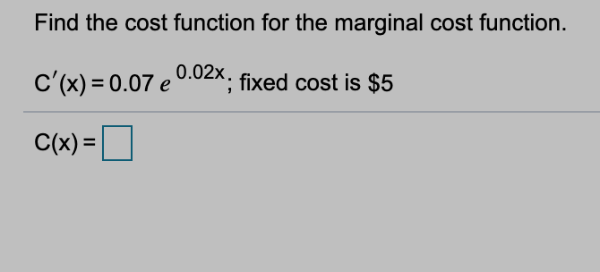 Find the cost function for the marginal cost function.

\[ C'(x) = 0.07 \, e^{0.02x}; \] fixed cost is $5

\[ C(x) = \, \boxed{\phantom{x}} \]