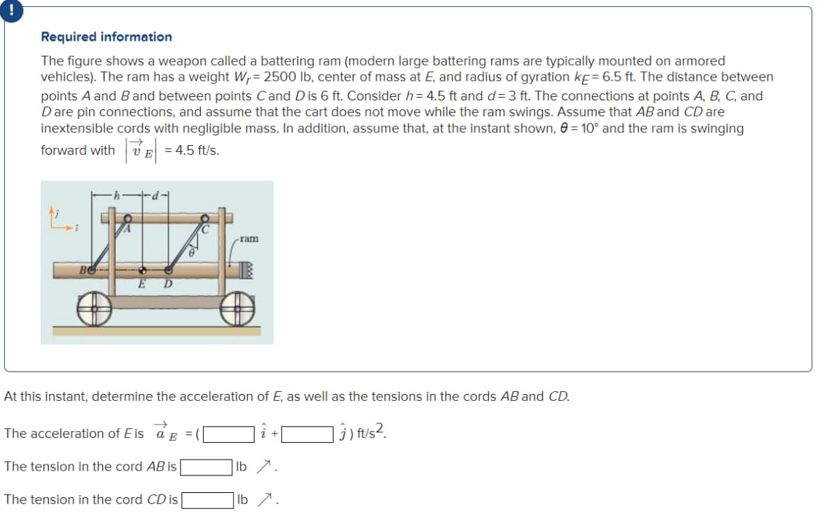 Required information
The figure shows a weapon called a battering ram (modern large battering rams are typically mounted on armored
vehicles). The ram has a weight W,= 2500 lb, center of mass at E, and radius of gyration kf= 6.5 ft. The distance between
points A and B and between points Cand D is 6 ft. Consider h= 4.5 ft and d= 3 ft. The connections at points A, B, C, and
D are pin connections, and assume that the cart does not move while the ram swings. Assume that AB and CD are
inextensible cords with negligible mass. In addition, assume that, at the instant shown, e = 10° and the ram is swinging
forward with v E
= 4.5 ft/s.
-d-l
ram
E
At this instant, determine the acceleration of E, as well as the tensions in the cords AB and CD.
The acceleration of E is a E
]î) fu/s?.
=
The tension in the cord AB is
Ib
The tension in the cord CD is
Ib 7.
