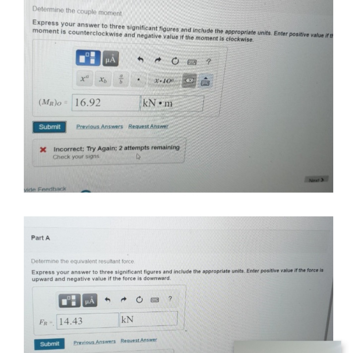 Determine the couple moment
Express your answer to three significant figures and include the appropriate units. Enter positive value if th
moment is counterclockwise and negative value if the moment is ciockwise.
HA
x Xb
(MR)o =
16.92
kN m
Submit
Previous Answers Request Answer
X Incorrect; Try Again; 2 attempts remaining
Check your signs.
Nxt 3
vide Feedback
Part A
Determine the equivalent resultant force.
Express your answer to three significant figures and include the appropriate units. Enter positive value if the force is
upward and negative value if the force is downward.
?
FR- 14.43
kN
Submit
Previous Answers Request Answer
