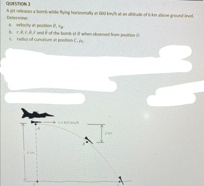 QUESTION 2
A jet releases a bomb while flying horizontally at 600 km/h at an altitude of 6 km above ground level.
Determine:
a. velocity at position B, vg-
b. r,6,r,0, and 0 of the bomb at B when observed from position 0.
c. radius of curvature at position C, Pc.
→ u z 600 km/h
2 km
5 km
