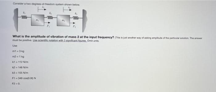 Consider a two-degrees-of-treedom system shown below
What is the amplitude of vibration of mass 2 at the input frequency? (Thi is just ancther way of asking ampitude of the particular solution. The anower
must be positive. Use scientific notation with 3 significant figures. Omit units
Use
mt -3 kg
m2 -1 kg
k1- 112 N/m
- 148 N/m
K3 = 155 N/m
F1 = 349 cos(o.90 N
F2 =0.
