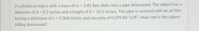 A cylindrical object with a mass of m 3.81 lbm slides into a pipe downward. The object has a
diameter of d = 8.3 inches and a height of h = 10.2 inches. The pipe is covered with an oil film
having a thickness of y = 0.068 inches and viscosity of 0.199 lbf "s/ft2. How fast is the object
falling downward?
