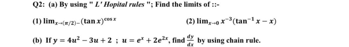 Q2: (a) By using " L'Hopital rules "; Find the limits of ::-
(1) limx¬(1/2)-(tan x)cos x
(2) lim,-o x-3(tan-1x – x)
(b) If y = 4u² – 3u + 2 ; u = e* + 2e2x, find
dx
dy
by using chain rule.
