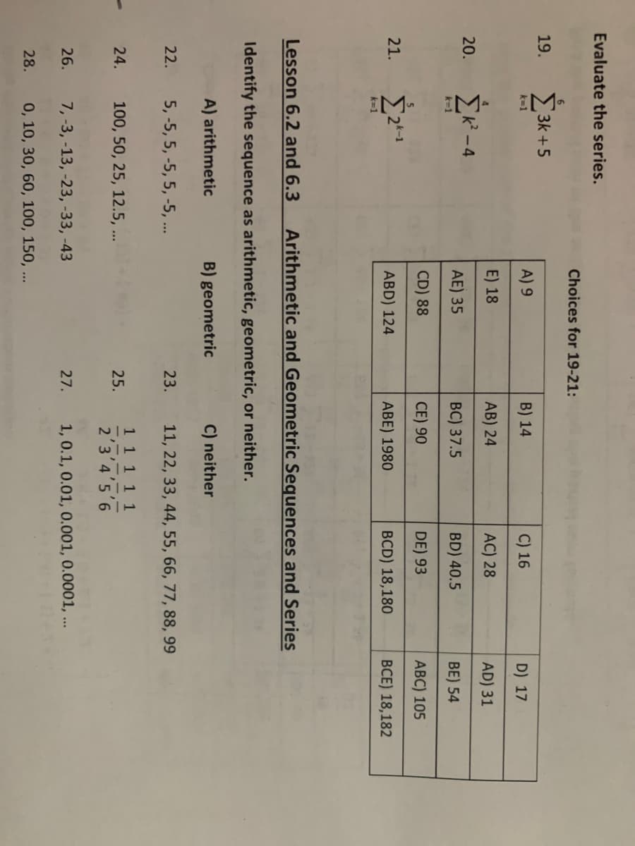 Evaluate the series.
19.
21.
20. Σκ
k=1
22.
k=1
24.
3k +5
Lesson 6.2 and 6.3
26.
28.
k=1
-4
Choices for 19-21:
Identify the sequence as arithmetic, geometric, or neither.
A) arithmetic
B) geometric
C) neither
5, -5, 5, -5, 5, -5, ...
11, 22, 33, 44, 55, 66, 77, 88, 99
A) 9
E) 18
AE) 35
CD) 88
ABD) 124
100, 50, 25, 12.5, ...
Arithmetic and Geometric Sequences and Series
7, -3, -13, -23, -33, -43
0, 10, 30, 60, 100, 150, ...
23.
B) 14
AB) 24
BC) 37.5
CE) 90
ABE) 1980
25.
C) 16
AC) 28
BD) 40.5
DE) 93
BCD) 18,180
27.
1 1 1 1 1
2'3'4'5'6
1, 0.1, 0.01, 0.001, 0.0001, ...
D) 17
AD) 31
BE) 54
ABC) 105
BCE) 18,182