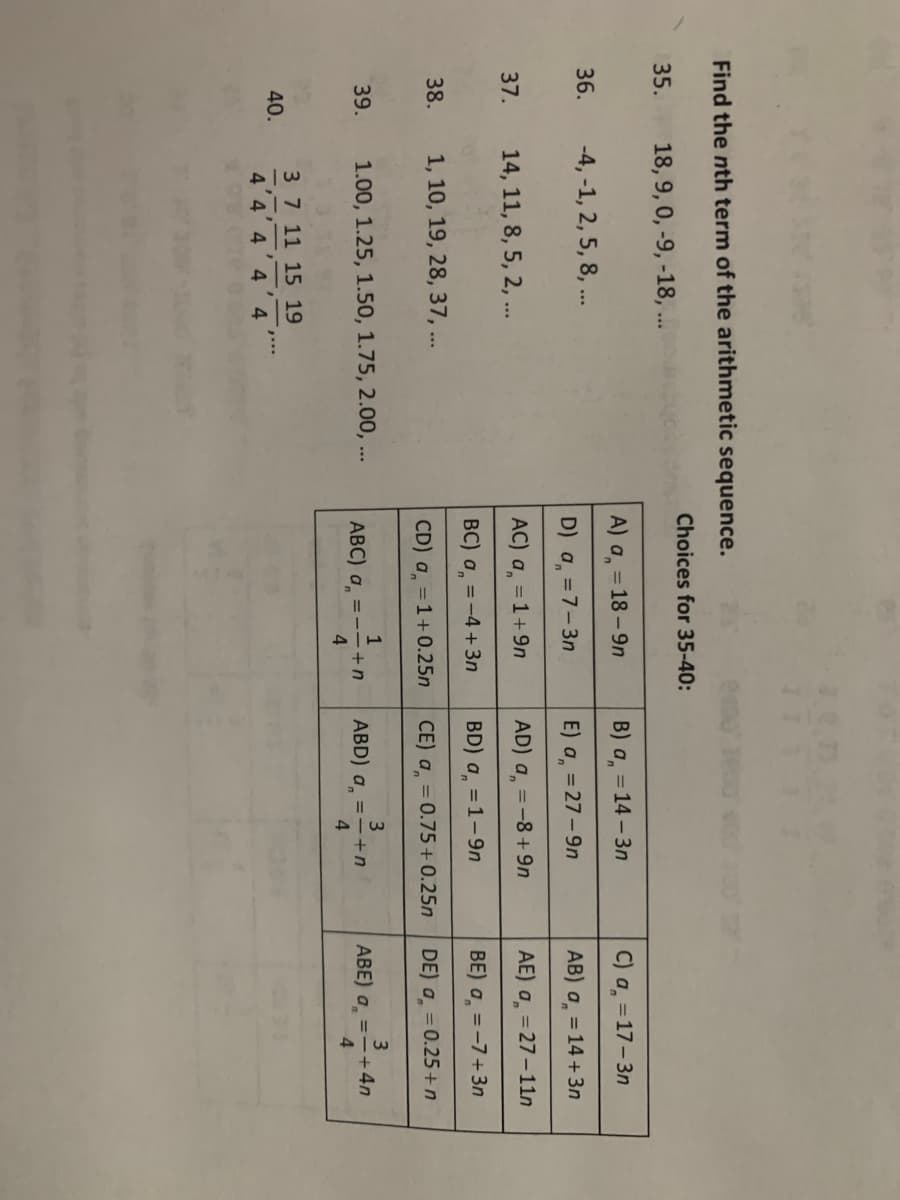 Find the nth term of the arithmetic sequence.
18, 9, 0, -9, -18,...
35.
36.
37.
38.
39.
40.
-4, -1, 2, 5, 8, ...
14, 11, 8, 5, 2, ...
1, 10, 19, 28, 37, ...
1.00, 1.25, 1.50, 1.75, 2.00,...
3 7 11 15 19
4 4 4 4 4
11
Choices for 35-40:
A) a = 18-9n
D) a = 7-3n
AC) a = 1+9n
BC) a = -4+3n
CD) a = 1+0.25n
1
ABC) a ==+n
4
B) an
E) a = 27-9n
AD) a = -8+9n
BD) a = 1-9n
CE) a = 0.75 +0.25n
= 14-3n
3
ABD) a = - + n
4
C) a = 17-3n
AB) a = 14 +3n
AE) a = 27-11n
BE) a = -7+3n
DE) a = 0.25+n
3
ABE) a = - +4n
4