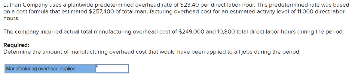 Luthan Company uses a plantwide predetermined overhead rate of $23.40 per direct labor-hour. This predetermined rate was based
on a cost formula that estimated $257,40O of total manufacturing overhead cost for an estimated activity level of 11,000 direct labor-
hours.
The company incurred actual total manufacturing overhead cost of $249,000 and 10,800 total direct labor-hours during the period.
Required:
Determine the amount of manufacturing overhead cost that would have been applied to all jobs during the period.
Manufacturing overhead applied
