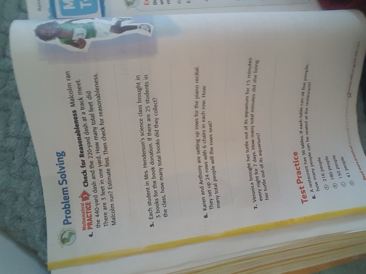 Need more Doventod xtraiew at
6. Karen and are setting up rows for the piano recital.
They set up 24 rows with 6 in each row. How
7. her of its for 15 minutes
every night for 7 days. How many minutes did she bring
how many can be at the restaurant?
8. A has 36 If each can sit people,
Problem Solving
Mathematical
4. PRACTICE
Check for Reasonableness Malcolm ran
the 440-yard dash and the 220-yard dash at a track meet.
There are 3 feet in one yard. How many total feet did
Malcolm run? Estimate first. Then check for reasonableness.
5. Each student in Mrs. Henderson's science class brought in
3 books for the book donation. If there are 25 students in
the class, how many total books did they collect?
DC
many total people will the rows seat?
her turtle out of its aquarium?
Test Practice
216 people
180 people
O150 people
41 people
