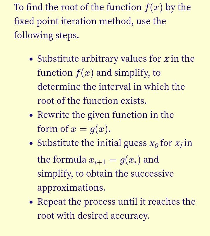 To find the root of the function f(x) by the
fixed point iteration method, use the
following steps.
Substitute arbitrary values for x in the
function f(x) and simplify, to
determine the interval in which the
root of the function exists.
• Rewrite the given function in the
form of x =
g(x).
• Substitute the initial guess xo for x;in
the formula x;+1 =
g(x;) and
simplify, to obtain the successive
approximations.
Repeat the process until it reaches the
root with desired accuracy.
