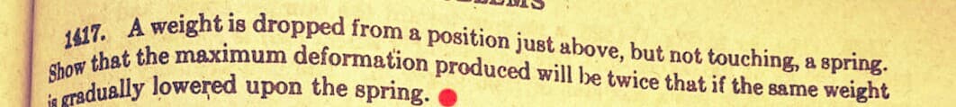 Show that the maximum deformation produced will be twice that if the same weight
1417. A weight is dropped from a position just above, but not touching, a spring.
radually lowered upon the spring.
