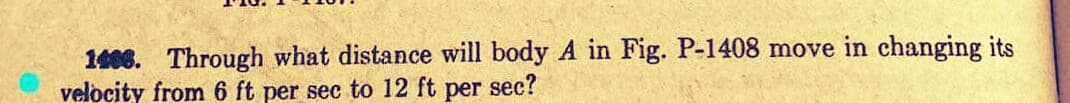 1406. Through what distance will body A in Fig. P-1408 move in changing its
velocity from 6 ft per sec to 12 ft per sec?
