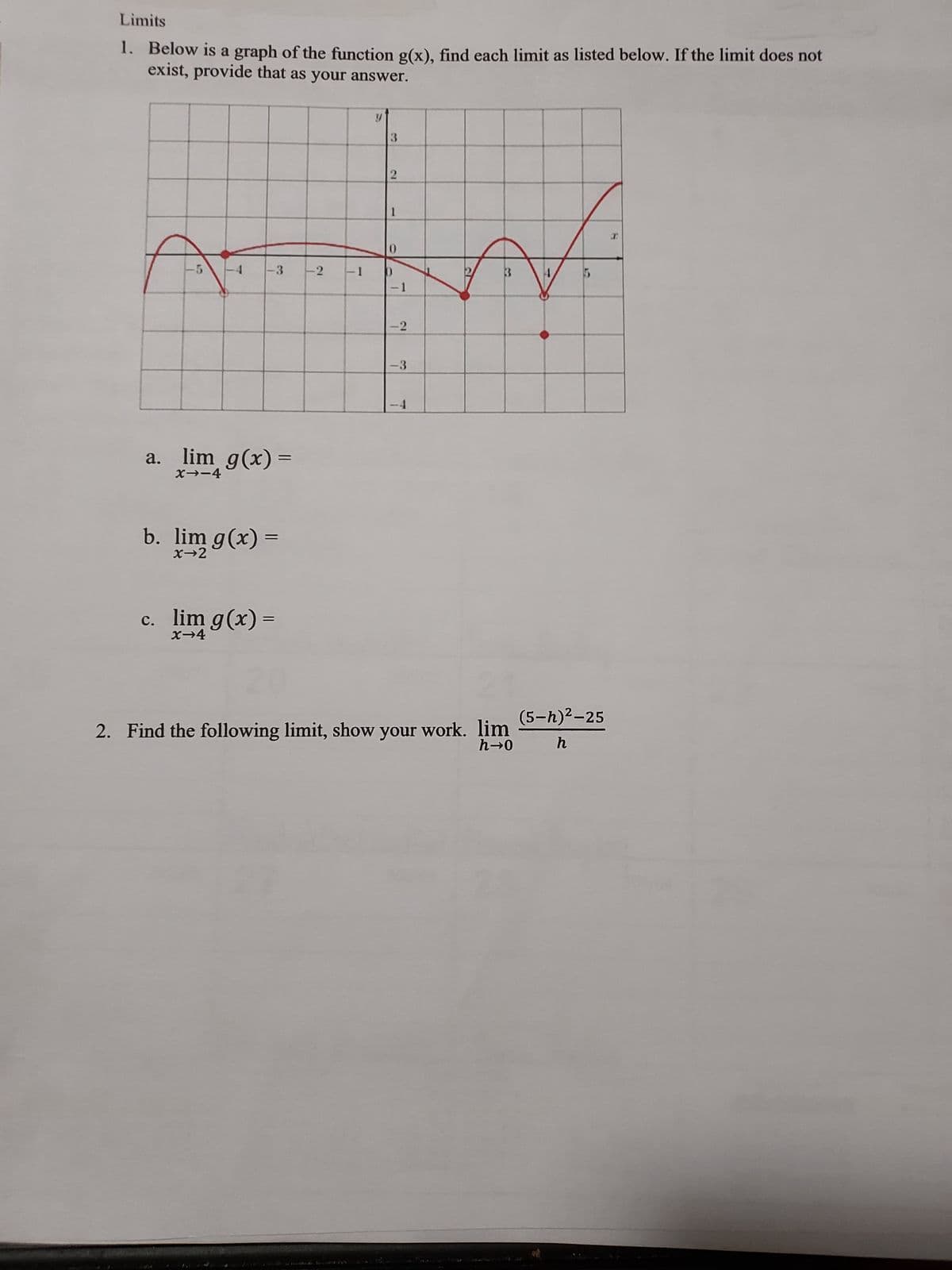 Limits
1. Below is a graph of the function g(x), find each limit as listed below. If the limit does not
exist, provide that as your answer.
T
-3 -2
a. lim g(x)=
X--4
b. lim g(x) =
x→2
c. lim g(x)=
X-4
=
-1
V
3
2
1
0
-1
-2
-3
T
2. Find the following limit, show your work. lim
h→0
(5-h)²-25
h
I