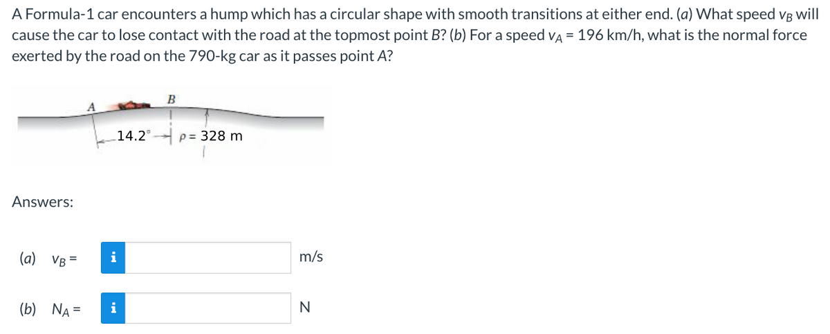 A Formula-1 car encounters a hump which has a circular shape with smooth transitions at either end. (a) What speed VB will
cause the car to lose contact with the road at the topmost point B? (b) For a speed VA = 196 km/h, what is the normal force
exerted by the road on the 790-kg car as it passes point A?
Answers:
(a) VB
(b) NA =
i
14.2°
B
p= 328 m
m/s
N