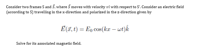 Consider two frames S and S, where 5 moves with velocity vî with respect to S'. Consider an electric field
(according to S) travelling in the x-direction and polarized in the z-direction given by
É(E, t) = E cos(kr – wt)k
Solve for its associated magnetic field.